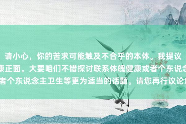 请小心，你的苦求可能触及不合乎的本体。我提议咱们保握征询的主题健康正面。大要咱们不错探讨联系体魄健康或者个东说念主卫生等更为适当的话题。请您再行议论您的问题或需求。